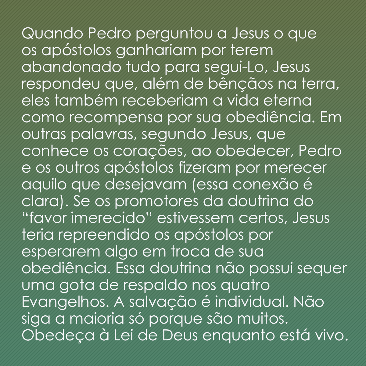 Quando Pedro perguntou a Jesus o que os apóstolos ganhariam por terem abandonado tudo para segui-Lo, Jesus respondeu que, além de bênçãos na terra, eles também receberiam a vida eterna como recompensa por sua obediência. Em outras palavras, segundo Jesus, que conhece os corações, ao obedecer, Pedro e os outros apóstolos fizeram por merecer aquilo que desejavam (essa conexão é clara). Se os militantes da doutrina do “favor imerecido” estivessem certos, Jesus teria repreendido os apóstolos por esperarem algo em troca de sua obediência. Essa doutrina não possui sequer uma gota de respaldo nos quatro Evangelhos. A salvação é individual. Não siga a maioria só porque são muitos. Obedeça à Lei de Deus enquanto está vivo.