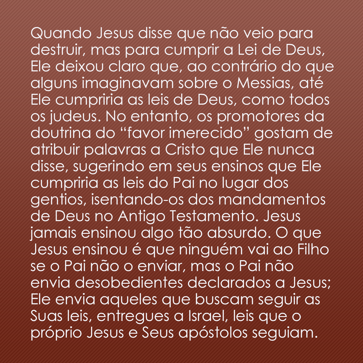 Quando Jesus disse que não veio para destruir, mas para cumprir a Lei de Deus, Ele deixou claro que, ao contrário do que alguns imaginavam sobre o Messias, até Ele cumpriria as leis de Deus, como todos os judeus. No entanto, os promotores da doutrina do “favor imerecido” gostam de atribuir palavras a Cristo que Ele nunca disse, sugerindo em seus ensinos que Ele cumpriria as leis do Pai no lugar dos gentios, isentando-os dos mandamentos de Deus no Antigo Testamento. Jesus jamais ensinou algo tão absurdo. O que Jesus ensinou é que ninguém vai ao Filho se o Pai não o enviar, mas o Pai não envia desobedientes declarados a Jesus; Ele envia aqueles que buscam seguir as Suas leis, entregues a Israel, leis que o próprio Jesus e Seus apóstolos seguiam.