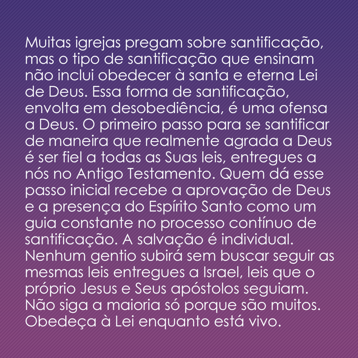 Muitas igrejas pregam sobre santificação, mas o tipo de santificação que ensinam não inclui obedecer à santa e eterna Lei de Deus. Essa forma de santificação, envolta em desobediência, é uma ofensa a Deus. O primeiro passo para se santificar de maneira que realmente agrada a Deus é ser fiel a todas as Suas leis, entregues a nós no Antigo Testamento. Quem dá esse passo inicial recebe a aprovação de Deus e a presença do Espírito Santo como um guia constante no processo contínuo de santificação. A salvação é individual. Nenhum gentio subirá sem buscar seguir as mesmas leis entregues a Israel, leis que o próprio Jesus e Seus apóstolos seguiam. Não siga a maioria só porque são muitos. Obedeça à Lei enquanto está vivo.