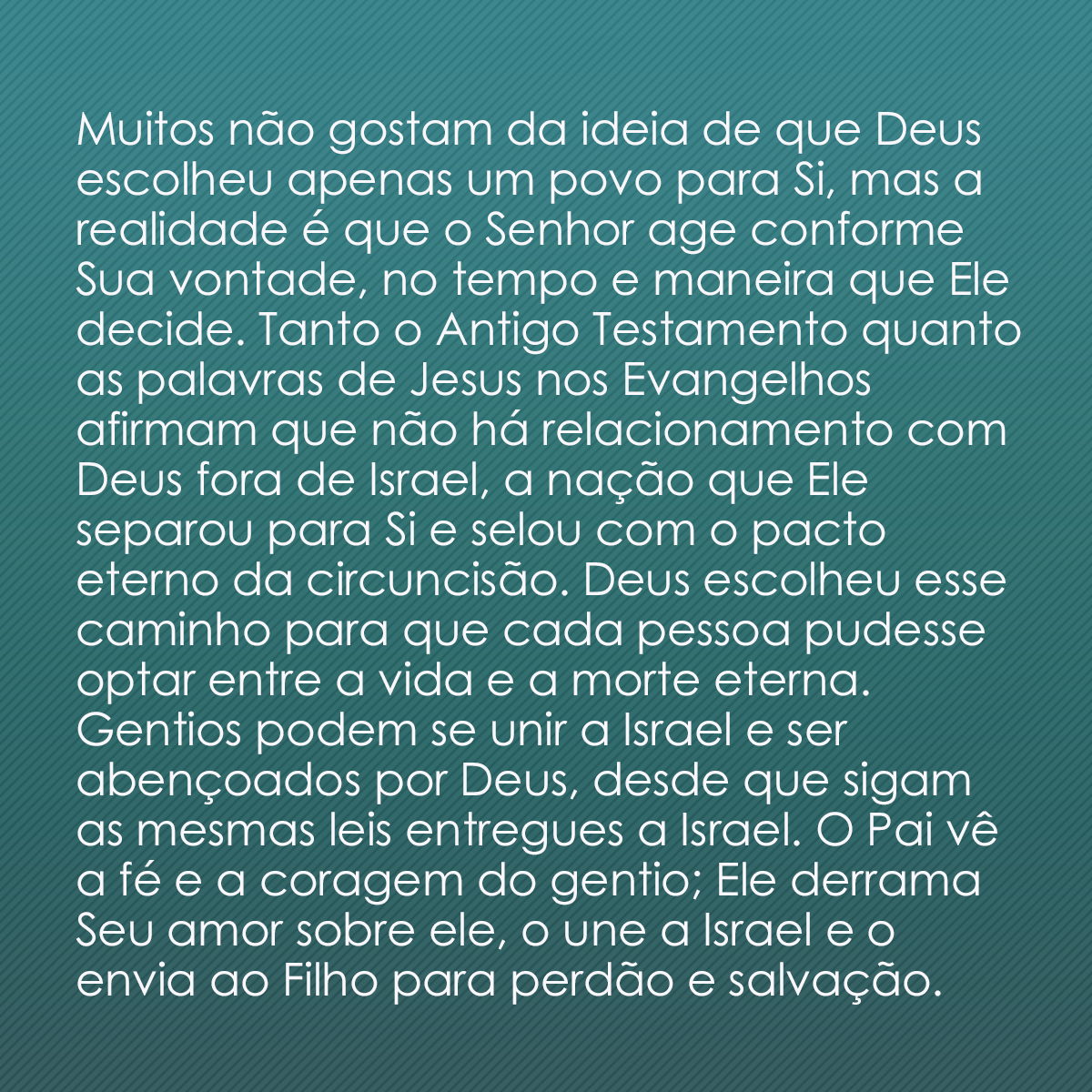 Muitos não gostam da ideia de que Deus escolheu apenas um povo para Si, mas a realidade é que o Senhor age conforme Sua vontade, no tempo e maneira que Ele decide. Tanto o Antigo Testamento quanto as palavras de Jesus nos Evangelhos afirmam que não há relacionamento com Deus fora de Israel, a nação que Ele separou para Si e selou com o pacto eterno da circuncisão. Deus escolheu esse caminho para que cada pessoa pudesse optar entre a vida e a morte eterna. Gentios podem se unir a Israel e ser abençoados por Deus, desde que sigam as mesmas leis entregues a Israel. O Pai vê a fé e a coragem do gentio; Ele derrama Seu amor sobre ele, o une a Israel e o envia ao Filho para perdão e salvação.