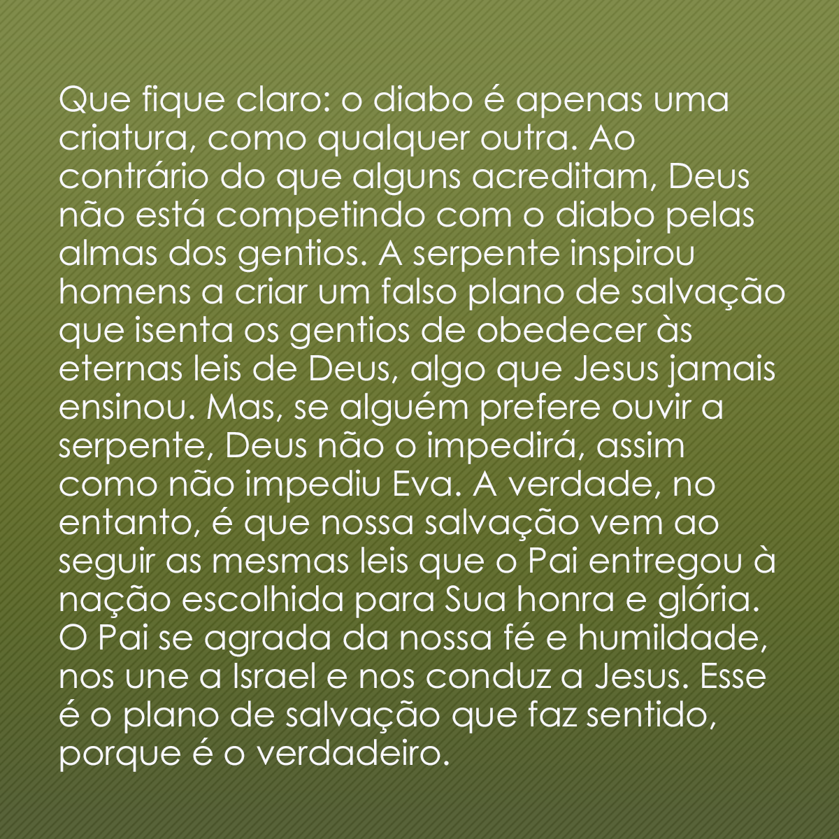 Que fique claro: o diabo é apenas uma criatura, como qualquer outra. Ao contrário do que alguns acreditam, Deus não está competindo com o diabo pelas almas dos gentios. A serpente inspirou homens a criar um falso plano de salvação que isenta os gentios de obedecer às eternas leis de Deus, algo que Jesus jamais ensinou. Mas, se alguém prefere ouvir a serpente, Deus não o impedirá, assim como não impediu Eva. A verdade, no entanto, é que nossa salvação vem ao seguir as mesmas leis que o Pai entregou à nação escolhida para Sua honra e glória. O Pai se agrada da nossa fé e humildade, nos une a Israel e nos conduz a Jesus. Esse é o plano de salvação que faz sentido, porque é o verdadeiro.