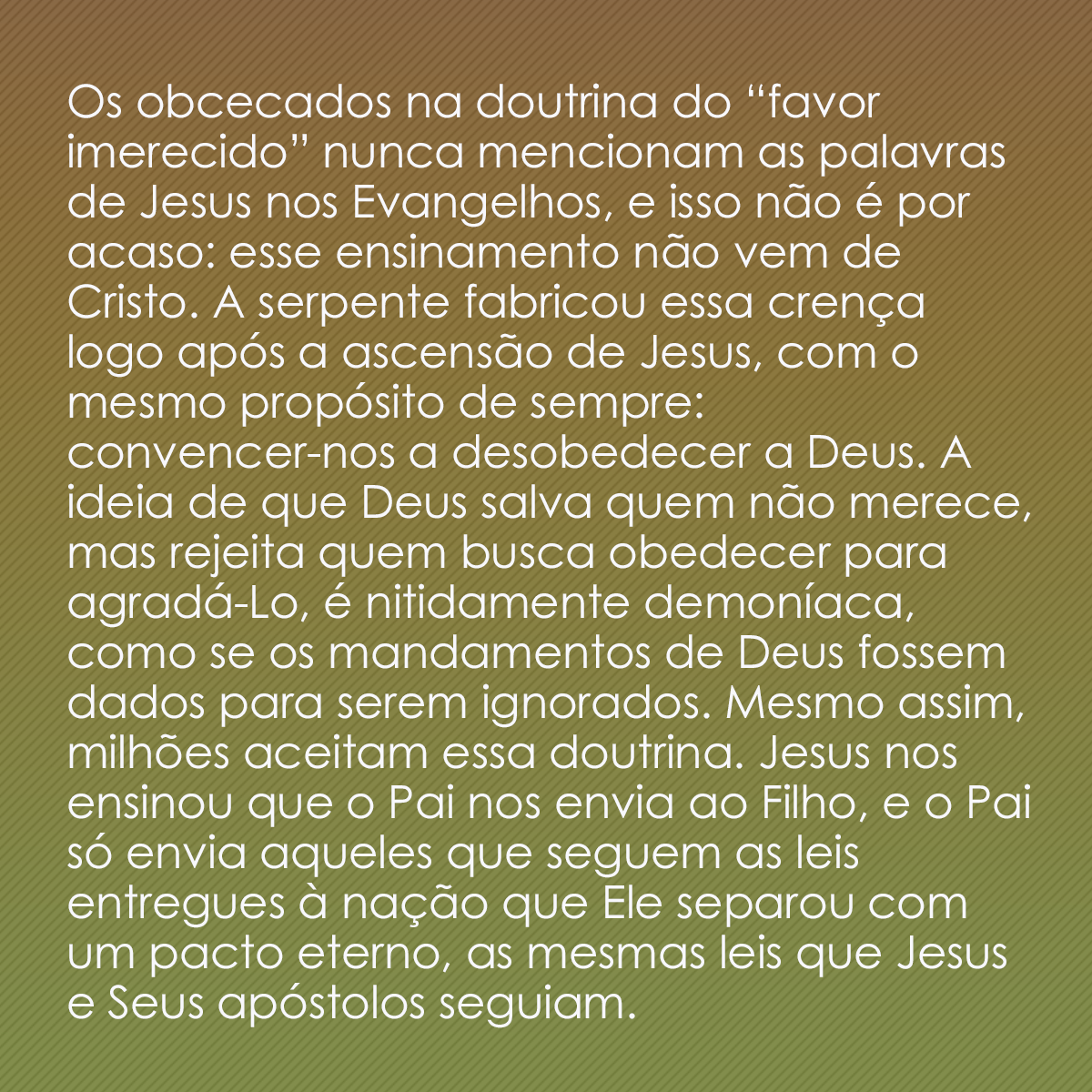 Os obcecados na doutrina do “favor imerecido” nunca mencionam as palavras de Jesus nos Evangelhos, e isso não é por acaso: esse ensinamento não vem de Cristo. A serpente fabricou essa crença logo após a ascensão de Jesus, com o mesmo propósito de sempre: convencer-nos a desobedecer a Deus. A ideia de que Deus salva quem não merece, mas rejeita quem busca obedecer para agradá-Lo, é nitidamente demoníaca, como se os mandamentos de Deus fossem dados para serem ignorados. Mesmo assim, milhões aceitam essa doutrina. Jesus nos ensinou que o Pai nos envia ao Filho, e o Pai só envia aqueles que seguem as leis entregues à nação que Ele separou com um pacto eterno, as mesmas leis que Jesus e Seus apóstolos seguiam.