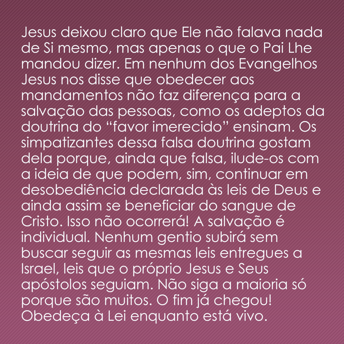 Jesus deixou claro que Ele não falava nada de Si mesmo, mas apenas o que o Pai Lhe mandou dizer. Em nenhum dos Evangelhos Jesus nos disse que obedecer aos mandamentos não faz diferença para a salvação das pessoas, como os adeptos da doutrina do “favor imerecido” ensinam. Os simpatizantes dessa falsa doutrina gostam dela porque, ainda que falsa, ilude-os com a ideia de que podem, sim, continuar em desobediência declarada às leis de Deus e ainda assim se beneficiar do sangue de Cristo. Isso não ocorrerá! A salvação é individual. Nenhum gentio subirá sem buscar seguir as mesmas leis entregues a Israel, leis que o próprio Jesus e Seus apóstolos seguiam. Não siga a maioria só porque são muitos. O fim já chegou! Obedeça enquanto está vivo.