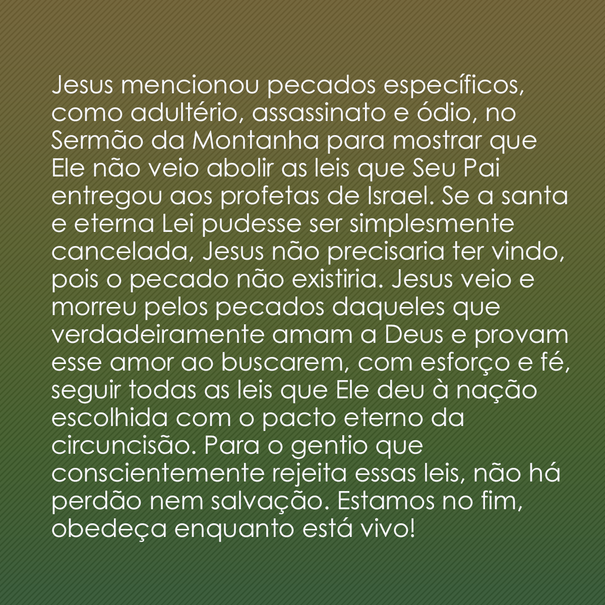 Jesus mencionou pecados específicos, como adultério, assassinato e ódio, no Sermão da Montanha para mostrar que Ele não veio abolir as leis que Seu Pai entregou aos profetas de Israel. Se a santa e eterna Lei pudesse ser simplesmente cancelada, Jesus não precisaria ter vindo, pois o pecado não existiria. Jesus veio e morreu pelos pecados daqueles que verdadeiramente amam a Deus e provam esse amor ao buscarem, com esforço e fé, seguir todas as leis que Ele deu à nação escolhida com o pacto eterno da circuncisão. Para o gentio que conscientemente rejeita essas leis, não há perdão nem salvação. Estamos no fim, obedeça enquanto está vivo!