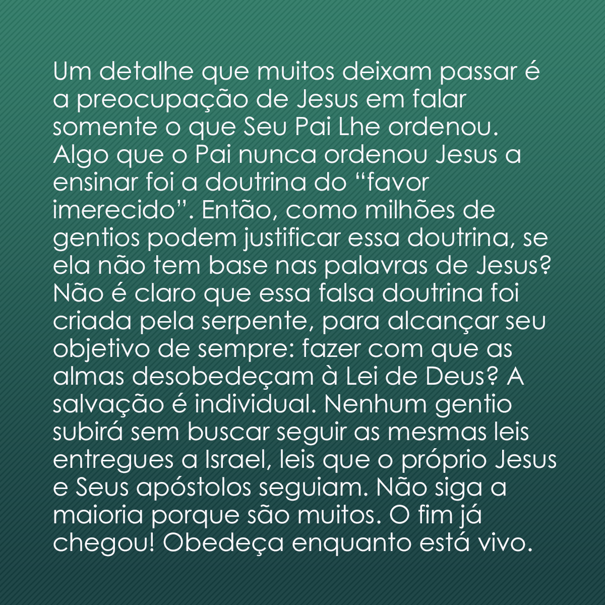 Um detalhe que muitos deixam passar é a preocupação de Jesus em falar somente o que Seu Pai Lhe ordenou. Algo que o Pai nunca ordenou Jesus a ensinar foi a doutrina do “favor imerecido”. Então, como milhões de gentios podem justificar essa doutrina, se ela não tem base nas palavras de Jesus? Não é claro que essa falsa doutrina foi criada pela serpente, para alcançar seu objetivo de sempre: fazer com que as almas desobedeçam à Lei de Deus? A salvação é individual. Nenhum gentio subirá sem buscar seguir as mesmas leis entregues a Israel, leis que o próprio Jesus e Seus apóstolos seguiam. Não siga a maioria porque são muitos. O fim já chegou! Obedeça enquanto está vivo.