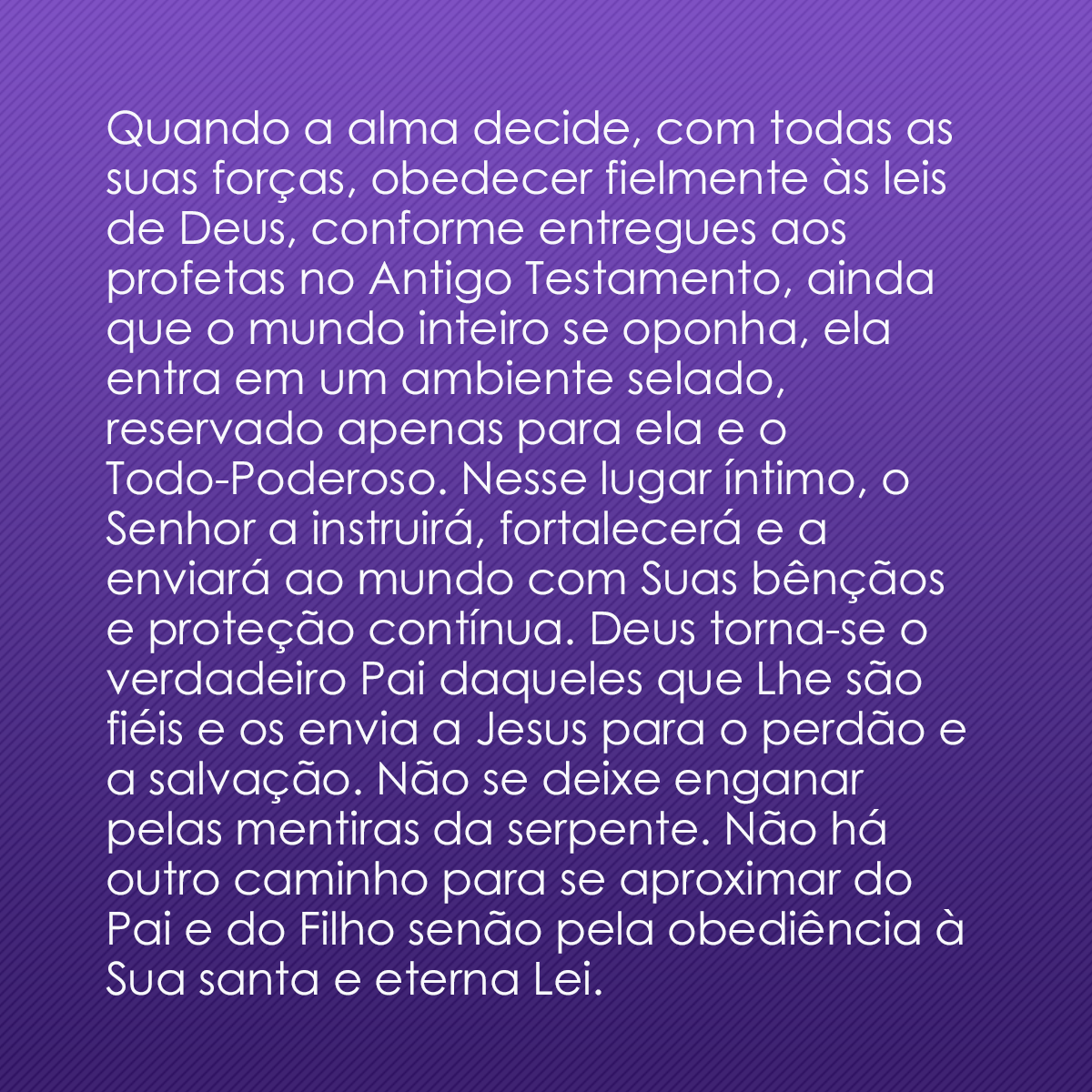 Quando a alma decide, com todas as suas forças, obedecer fielmente às leis de Deus, conforme entregues aos profetas no Antigo Testamento, ainda que o mundo inteiro se oponha, ela entra em um ambiente selado, reservado apenas para ela e o Todo-Poderoso. Nesse lugar íntimo, o Senhor a instruirá, fortalecerá e a enviará ao mundo com Suas bênçãos e proteção contínua. Deus torna-se o verdadeiro Pai daqueles que Lhe são fiéis e os envia a Jesus para o perdão e a salvação. Não se deixe enganar pelas mentiras da serpente. Não há outro caminho para se aproximar do Pai e do Filho senão pela obediência à Sua santa e eterna Lei.