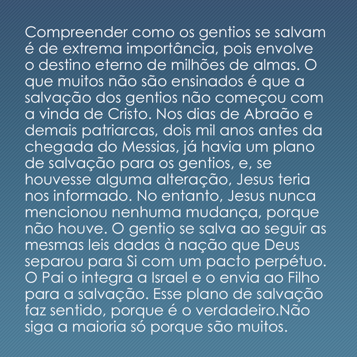 Compreender como os gentios se salvam é de extrema importância, pois envolve o destino eterno de milhões de almas. O que muitos não são ensinados é que a salvação dos gentios não começou com a vinda de Cristo. Nos dias de Abraão e demais patriarcas, dois mil anos antes da chegada do Messias, já havia um plano de salvação para os gentios, e, se houvesse alguma alteração, Jesus teria nos informado. No entanto, Jesus nunca mencionou nenhuma mudança, porque não houve. O gentio se salva ao seguir as mesmas leis dadas à nação que Deus separou para Si com um pacto perpétuo. O Pai o integra a Israel e o envia ao Filho para a salvação. Esse plano de salvação faz sentido, porque é o verdadeiro.Não siga a maioria só porque são muitos. 