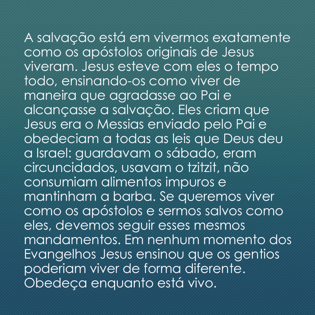 A salvação está em vivermos exatamente como os apóstolos originais de Jesus viveram. Jesus esteve com eles o tempo todo, ensinando-os como viver de maneira que agradasse ao Pai e alcançasse a salvação. Eles criam que Jesus era o Messias enviado pelo Pai e obedeciam a todas as leis que Deus deu a Israel: guardavam o sábado, eram circuncidados, usavam o tzitzit, não consumiam alimentos impuros e mantinham a barba. Se queremos viver como os apóstolos e sermos salvos como eles, devemos seguir esses mesmos mandamentos. Em nenhum momento dos Evangelhos Jesus ensinou que os gentios poderiam viver de forma diferente. Obedeça enquanto está vivo.