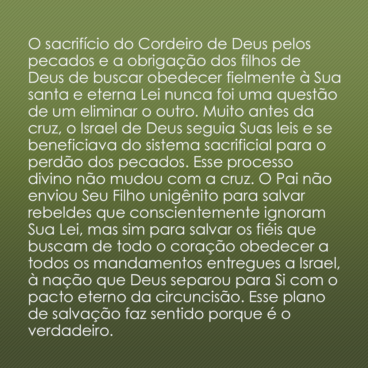 O sacrifício do Cordeiro de Deus pelos pecados e a obrigação dos filhos de Deus de buscar obedecer fielmente à Sua santa e eterna Lei nunca foi uma questão de um eliminar o outro. Muito antes da cruz, o Israel de Deus seguia Suas leis e se beneficiava do sistema sacrificial para o perdão dos pecados. Esse processo divino não mudou com a cruz. O Pai não enviou Seu Filho unigênito para salvar rebeldes que conscientemente ignoram Sua Lei, mas sim para salvar os fiéis que buscam de todo o coração obedecer a todos os mandamentos entregues a Israel, à nação que Deus separou para Si com o pacto eterno da circuncisão. Esse plano de salvação faz sentido porque é o verdadeiro.