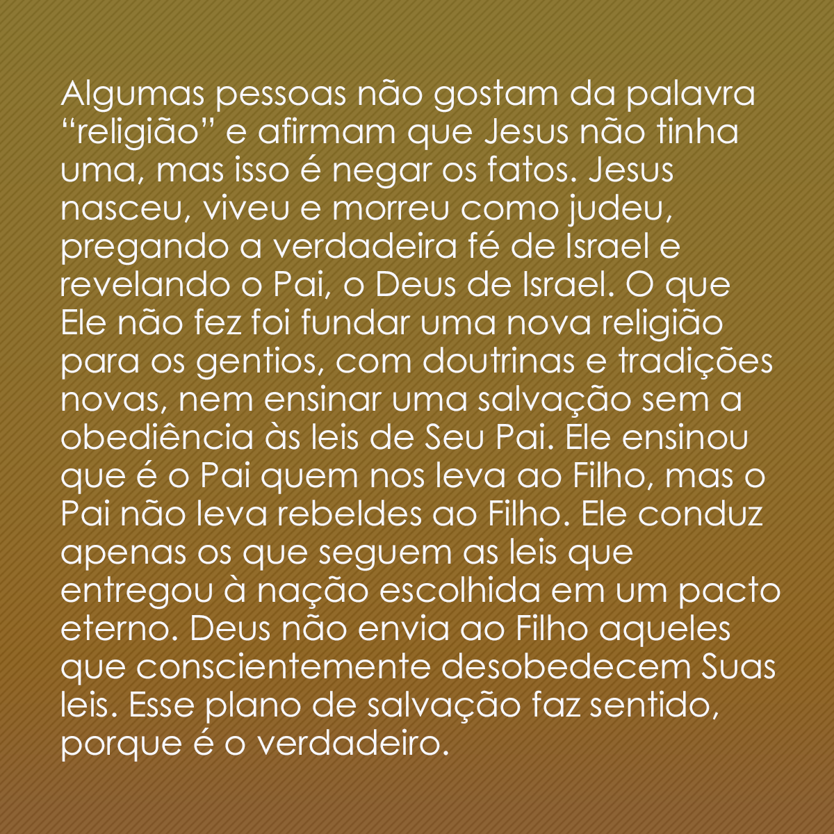 Algumas pessoas não gostam da palavra “religião” e afirmam que Jesus não tinha uma, mas isso é negar os fatos. Jesus nasceu, viveu e morreu como judeu, pregando a verdadeira fé de Israel e revelando o Pai, o Deus de Israel. O que Ele não fez foi fundar uma nova religião para os gentios, com doutrinas e tradições novas, nem ensinar uma salvação sem a obediência às leis de Seu Pai. Ele ensinou que é o Pai quem nos leva ao Filho, mas o Pai não leva rebeldes ao Filho. Ele conduz apenas os que seguem as leis que entregou à nação escolhida em um pacto eterno. Deus não envia ao Filho aqueles que conscientemente desobedecem Suas leis. Esse plano de salvação faz sentido, porque é o verdadeiro.