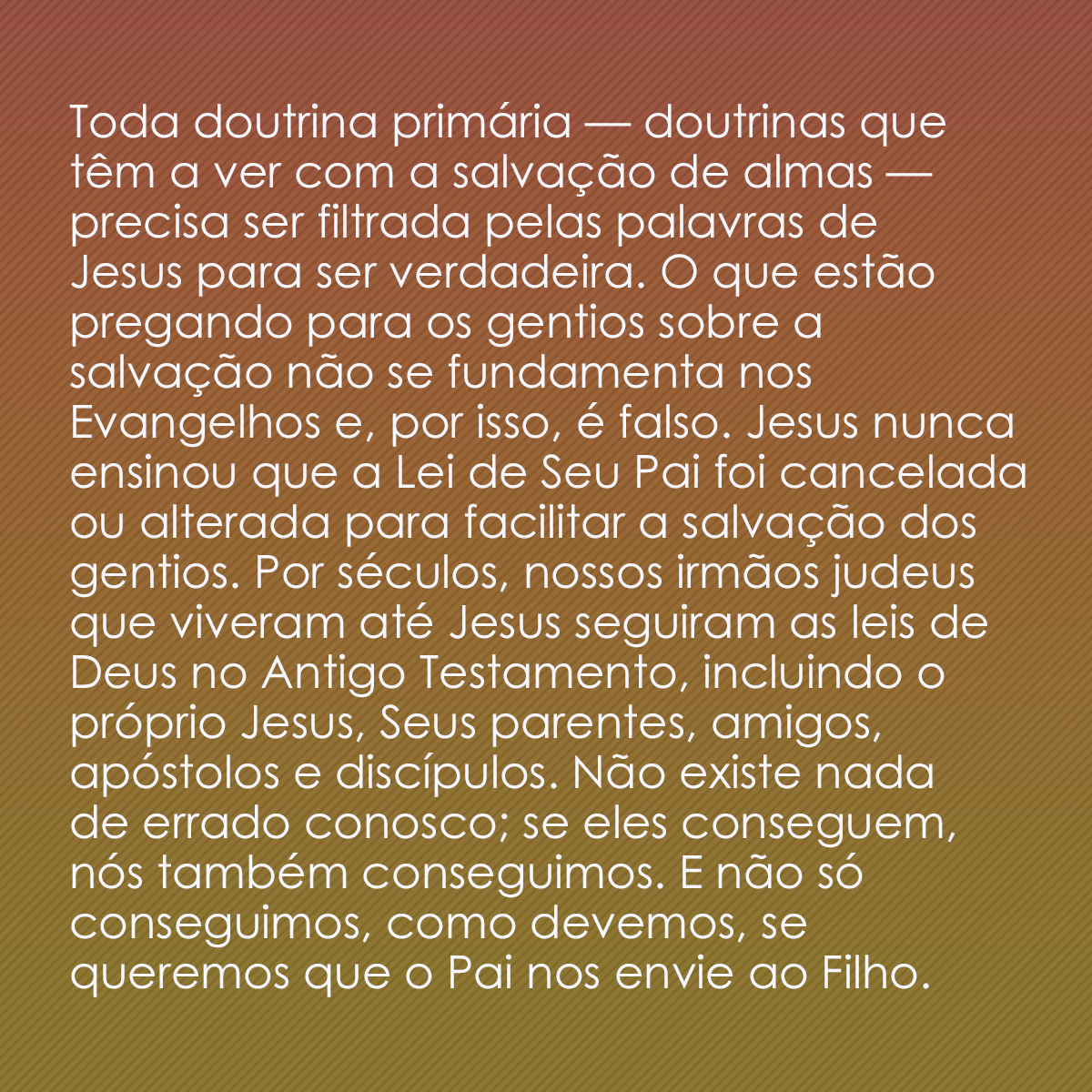 Toda doutrina primária — doutrinas que têm a ver com a salvação de almas — precisa ser filtrada pelas palavras de Jesus para ser verdadeira. O que estão pregando para os gentios sobre a salvação não se fundamenta nos Evangelhos e, por isso, é falso. Jesus nunca ensinou que a Lei de Seu Pai foi cancelada ou alterada para facilitar a salvação dos gentios. Por séculos, nossos irmãos judeus que viveram até Jesus seguiram as leis de Deus no Antigo Testamento, incluindo o próprio Jesus, Seus parentes, amigos, apóstolos e discípulos. Não existe nada de errado conosco; se eles conseguem, nós também conseguimos. E não só conseguimos, como devemos, se queremos que o Pai nos envie ao Filho.