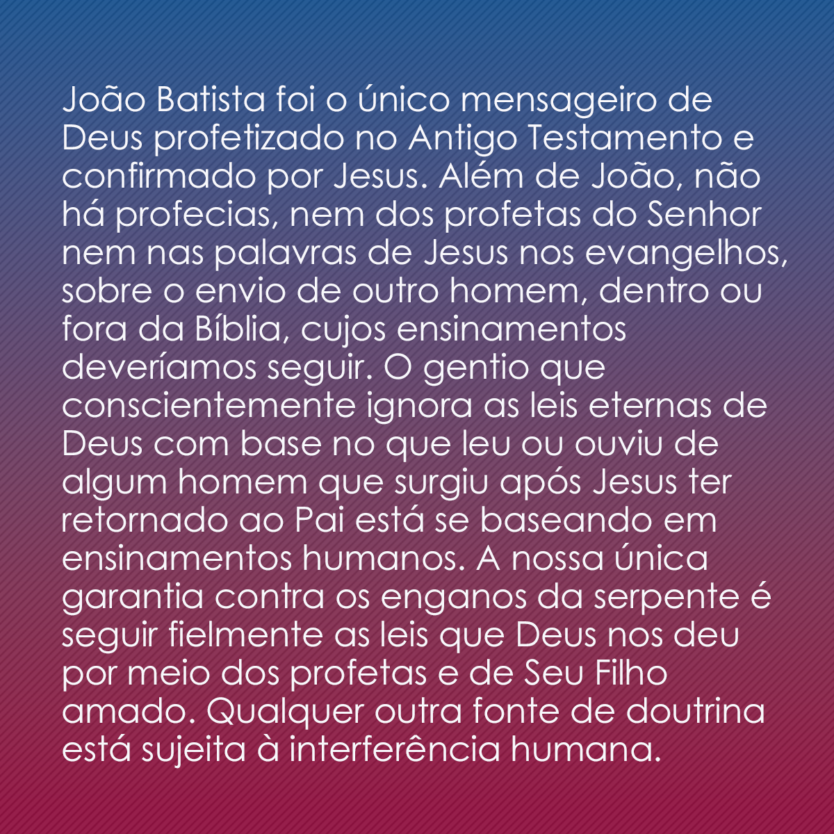 João Batista foi o único mensageiro de Deus profetizado no Antigo Testamento e confirmado por Jesus. Além de João, não há profecias, nem dos profetas do Senhor nem nas palavras de Jesus nos evangelhos, sobre o envio de outro homem, dentro ou fora da Bíblia, cujos ensinamentos deveríamos seguir. O gentio que conscientemente ignora as leis eternas de Deus com base no que leu ou ouviu de algum homem que surgiu após Jesus ter retornado ao Pai está se baseando em ensinamentos humanos. A nossa única garantia contra os enganos da serpente é seguir fielmente as leis que Deus nos deu por meio dos profetas e de Seu Filho amado. Qualquer outra fonte de doutrina está sujeita à interferência humana.