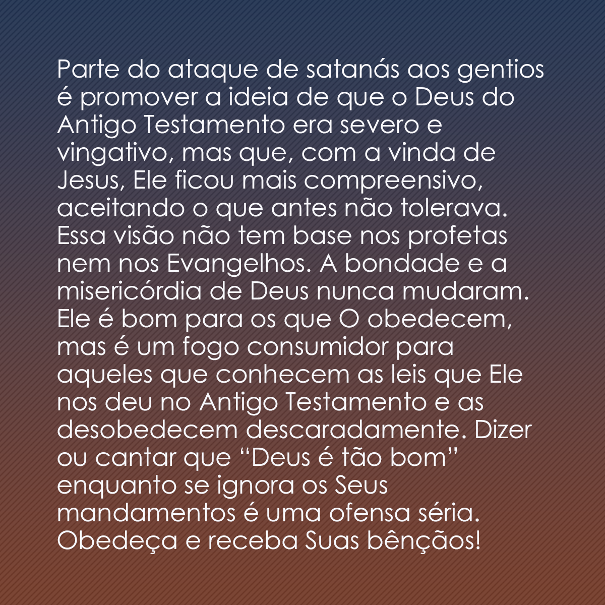 Parte do ataque de satanás aos gentios é promover a ideia de que o Deus do Antigo Testamento era severo e vingativo, mas que, com a vinda de Jesus, Ele ficou mais compreensivo, aceitando o que antes não tolerava. Essa visão não tem base nos profetas nem nos Evangelhos. A bondade e a misericórdia de Deus nunca mudaram. Ele é bom para os que O obedecem, mas é um fogo consumidor para aqueles que conhecem as leis que Ele nos deu no Antigo Testamento e as desobedecem descaradamente. Dizer ou cantar que “Deus é tão bom” enquanto se ignora os Seus mandamentos é uma ofensa séria. Obedeça e receba Suas bênçãos!