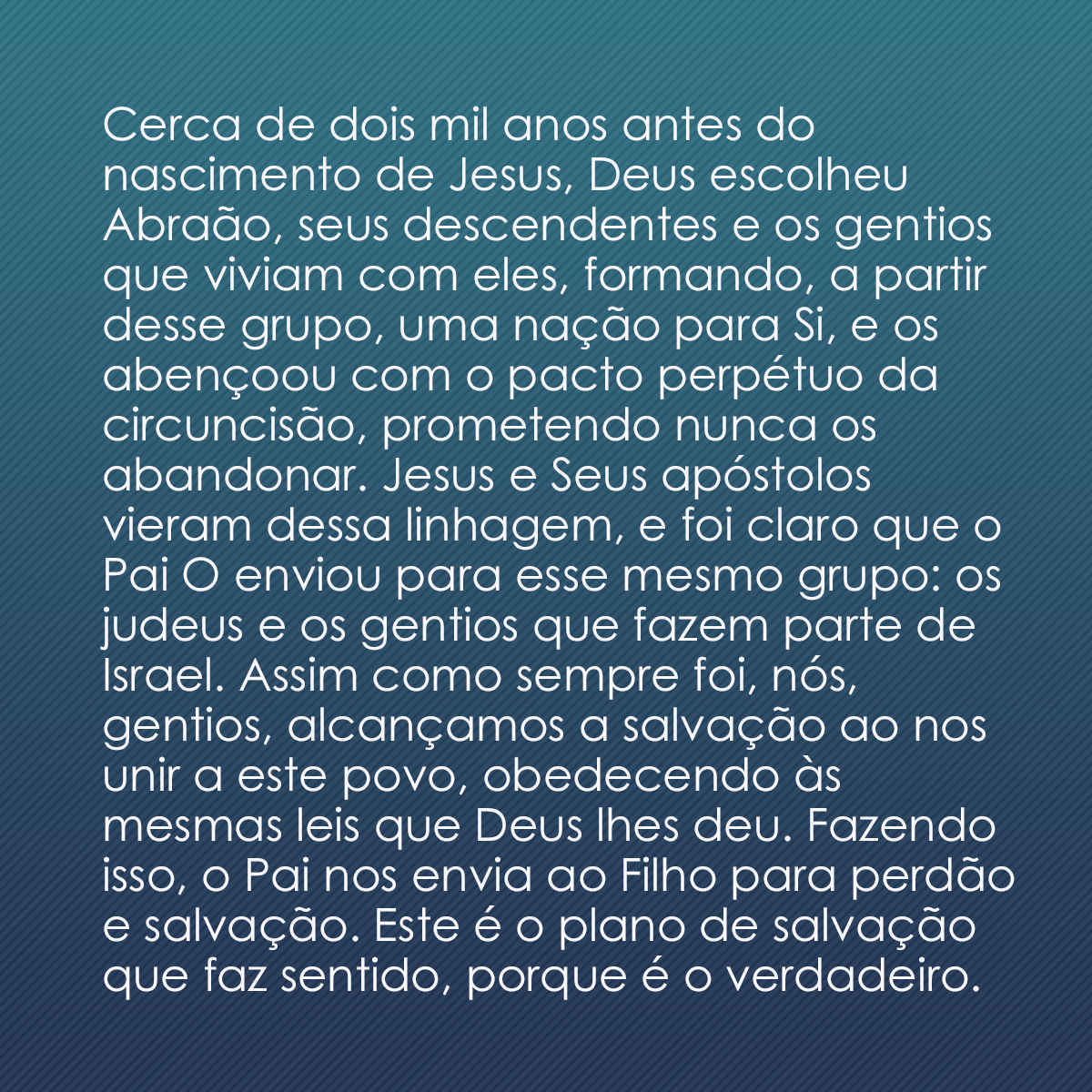 Cerca de dois mil anos antes do nascimento de Jesus, Deus escolheu Abraão, seus descendentes e os gentios que viviam com eles, formando, a partir desse grupo, uma nação para Si, e os abençoou com o pacto perpétuo da circuncisão, prometendo nunca os abandonar. Jesus e Seus apóstolos vieram dessa linhagem, e foi claro que o Pai O enviou para esse mesmo grupo: os judeus e os gentios que fazem parte de Israel. Assim como sempre foi, nós, gentios, alcançamos a salvação ao nos unir a este povo, obedecendo às mesmas leis que Deus lhes deu. Fazendo isso, o Pai nos envia ao Filho para perdão e salvação. Este é o plano de salvação que faz sentido, porque é o verdadeiro.