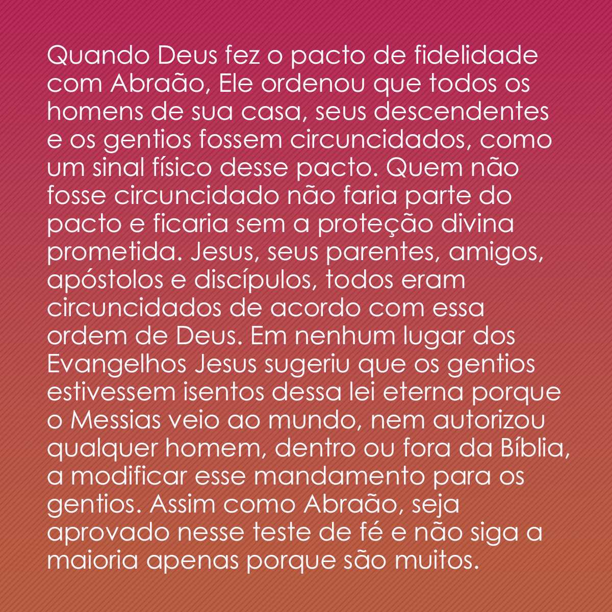 Quando Deus fez o pacto de fidelidade com Abraão, Ele ordenou que todos os homens de sua casa, seus descendentes e os gentios fossem circuncidados, como um sinal físico desse pacto. Quem não fosse circuncidado não faria parte do pacto e ficaria sem a proteção divina prometida. Jesus, seus parentes, amigos, apóstolos e discípulos, todos eram circuncidados de acordo com essa ordem de Deus. Em nenhum lugar dos Evangelhos Jesus sugeriu que os gentios estivessem isentos dessa lei eterna porque o Messias veio ao mundo, nem autorizou qualquer homem, dentro ou fora da Bíblia, a modificar esse mandamento para os gentios. Assim como Abraão, seja aprovado nesse teste de fé e não siga a maioria apenas porque são muitos.