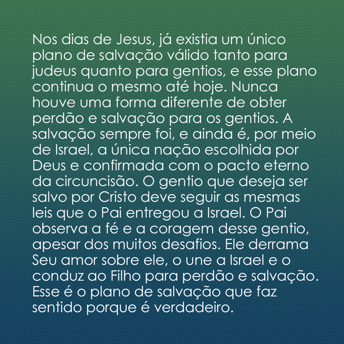 Nos dias de Jesus, já existia um único plano de salvação válido tanto para judeus quanto para gentios, e esse plano continua o mesmo até hoje. Nunca houve uma forma diferente de obter perdão e salvação para os gentios. A salvação sempre foi, e ainda é, por meio de Israel, a única nação escolhida por Deus e confirmada com o pacto eterno da circuncisão. O gentio que deseja ser salvo por Cristo deve seguir as mesmas leis que o Pai entregou a Israel. O Pai observa a fé e a coragem desse gentio, apesar dos muitos desafios. Ele derrama Seu amor sobre ele, o une a Israel e o conduz ao Filho para perdão e salvação. Esse é o plano de salvação que faz sentido porque é verdadeiro.