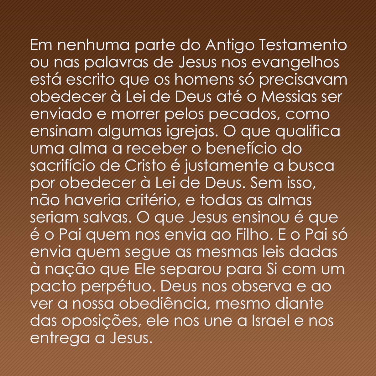 Em nenhuma parte do Antigo Testamento ou nas palavras de Jesus nos evangelhos está escrito que os homens só precisavam obedecer à Lei de Deus até o Messias ser enviado e morrer pelos pecados, como ensinam algumas igrejas. O que qualifica uma alma a receber o benefício do sacrifício de Cristo é justamente a busca por obedecer à Lei de Deus. Sem isso, não haveria critério, e todas as almas seriam salvas. O que Jesus ensinou é que é o Pai quem nos envia ao Filho. E o Pai só envia quem segue as mesmas leis dadas à nação que Ele separou para Si com um pacto perpétuo. Deus nos observa e ao ver a nossa obediência, mesmo diante das oposições, ele nos une a Israel e nos entrega a Jesus.