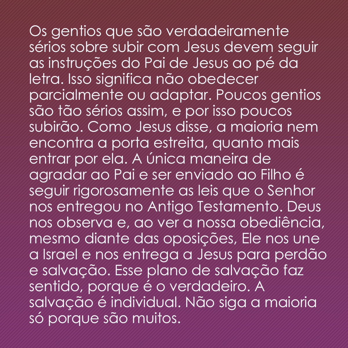 Os gentios que são verdadeiramente sérios sobre subir com Jesus devem seguir as instruções do Pai de Jesus ao pé da letra. Isso significa não obedecer parcialmente ou adaptar. Poucos gentios são tão sérios assim, e por isso poucos subirão. Como Jesus disse, a maioria nem encontra a porta estreita, quanto mais entrar por ela. A única maneira de agradar ao Pai e ser enviado ao Filho é seguir rigorosamente as leis que o Senhor nos entregou no Antigo Testamento. Deus nos observa e, ao ver a nossa obediência, mesmo diante das oposições, Ele nos une a Israel e nos entrega a Jesus para perdão e salvação. Esse plano de salvação faz sentido, porque é o verdadeiro. A salvação é individual. Não siga a maioria só porque são muitos.