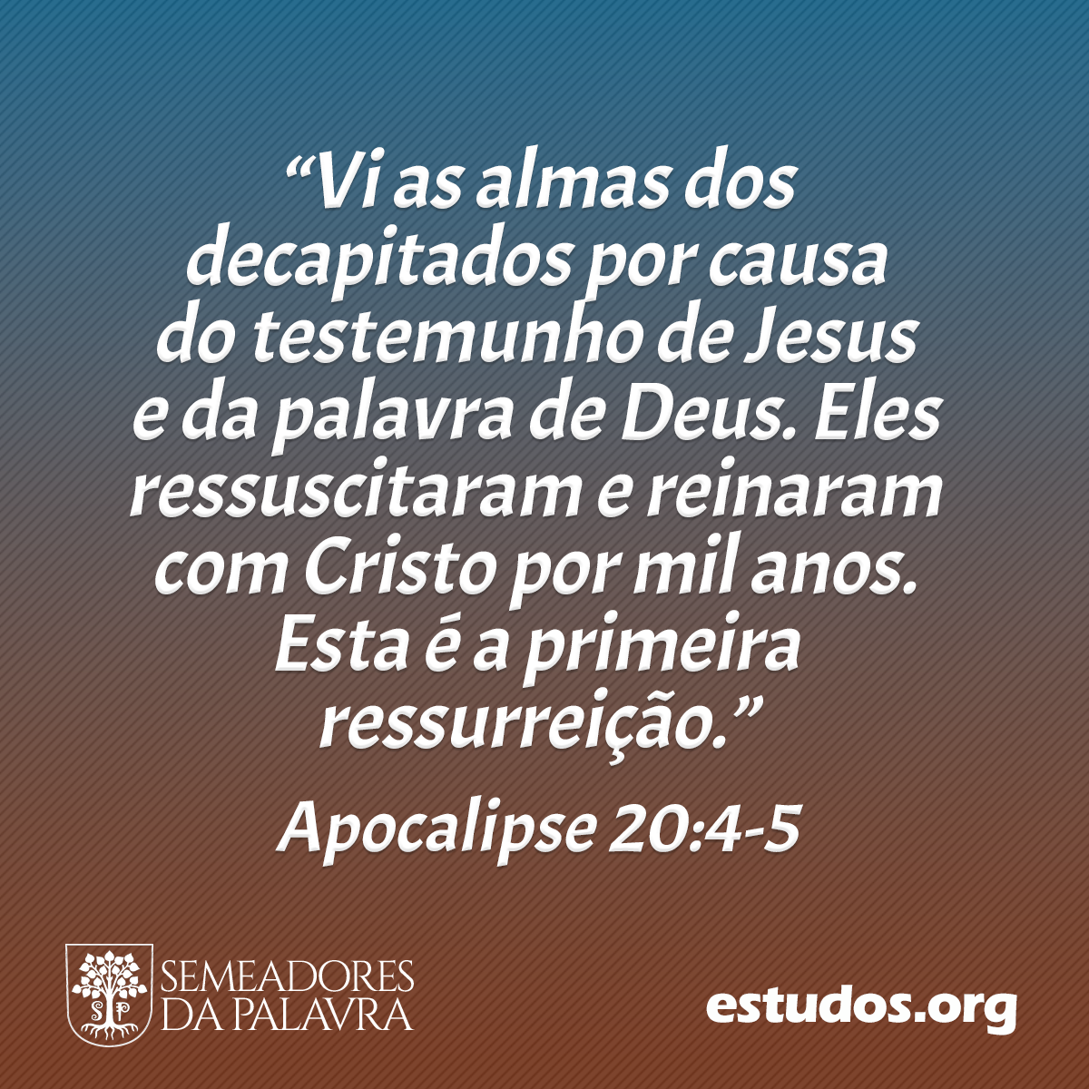 “Vi as almas dos decapitados por causa do testemunho de Jesus e da palavra de Deus. Eles ressuscitaram e reinaram com Cristo por mil anos. Esta é a primeira ressurreição.” (Apocalipse 20:4-5)