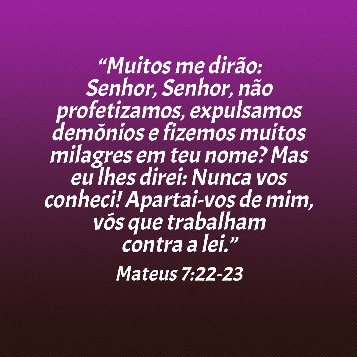 “Muitos me dirão: Senhor, Senhor, não profetizamos, expulsamos demônios e fizemos muitos milagres em teu nome? Mas eu lhes direi: Nunca vos conheci! Apartai-vos de mim, vós que trabalham contra a lei.” (Mateus 7:22-23)