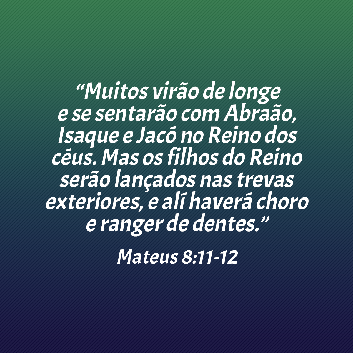 “Muitos virão de longe e se sentarão com Abraão, Isaque e Jacó no Reino dos céus. Mas os filhos do Reino serão lançados nas trevas exteriores, e alí haverá choro e ranger de dentes.” (Mateus 8:11-12)