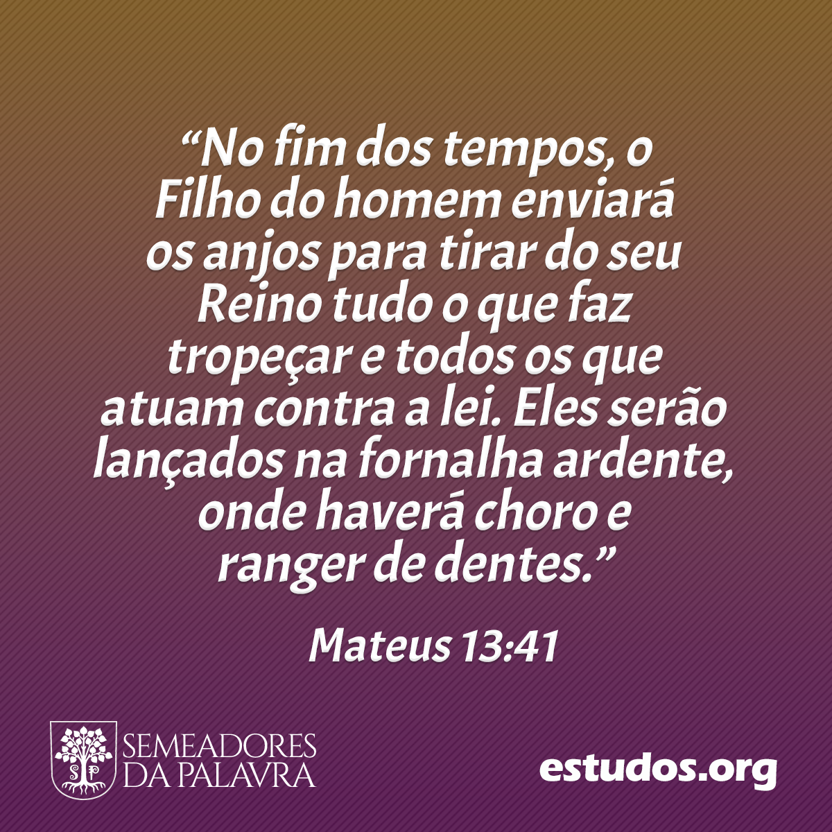 “No fim dos tempos, o Filho do homem enviará os anjos para tirar do seu Reino tudo o que faz tropeçar e todos os que atuam contra a lei. Eles serão lançados na fornalha ardente, onde haverá choro e ranger de dentes.” (Mateus 13:41)