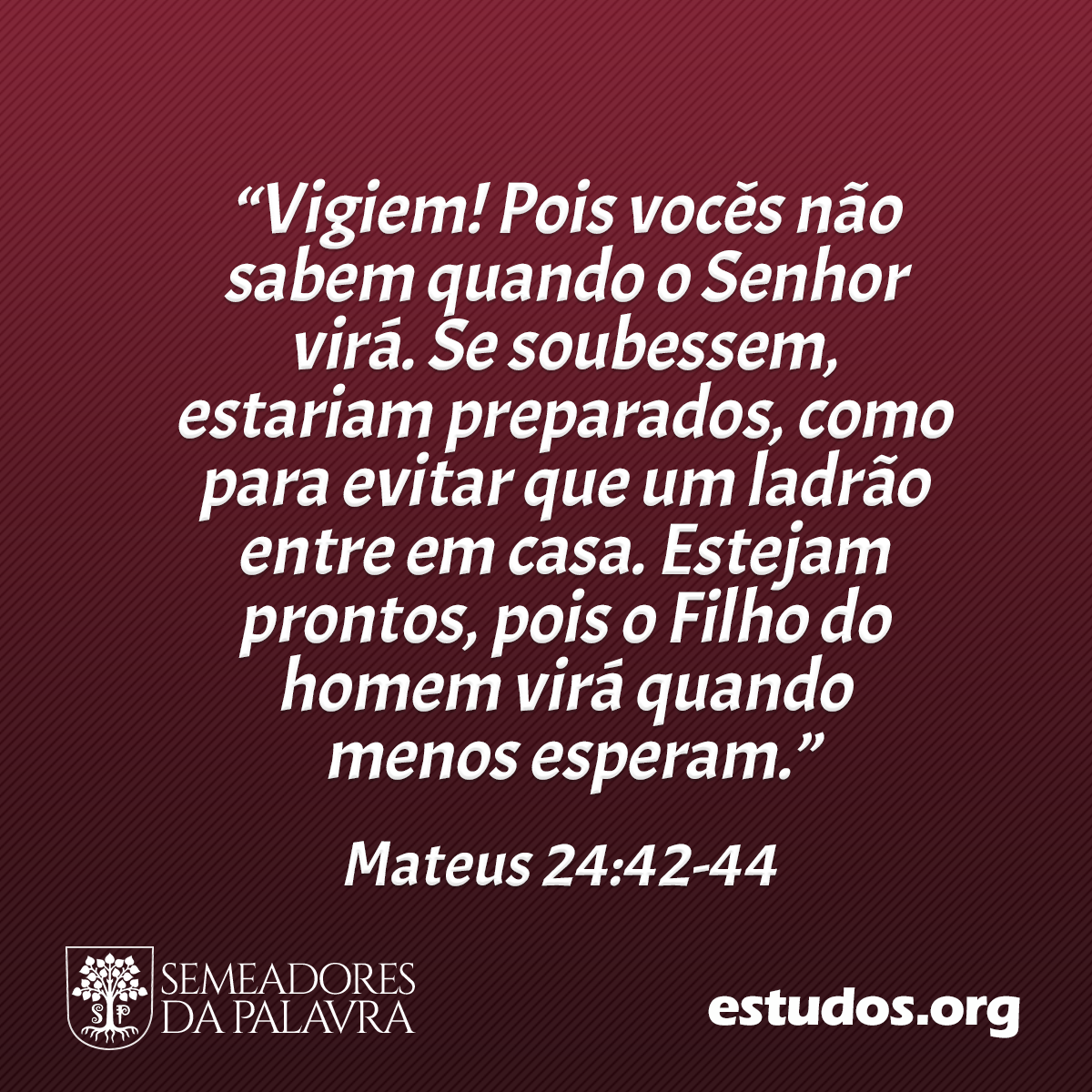 “Vigiem! Pois vocês não sabem quando o Senhor virá. Se soubessem, estariam preparados, como para evitar que um ladrão entre em casa. Estejam prontos, pois o Filho do homem virá quando menos esperam.” (Mateus 24:42-44 )