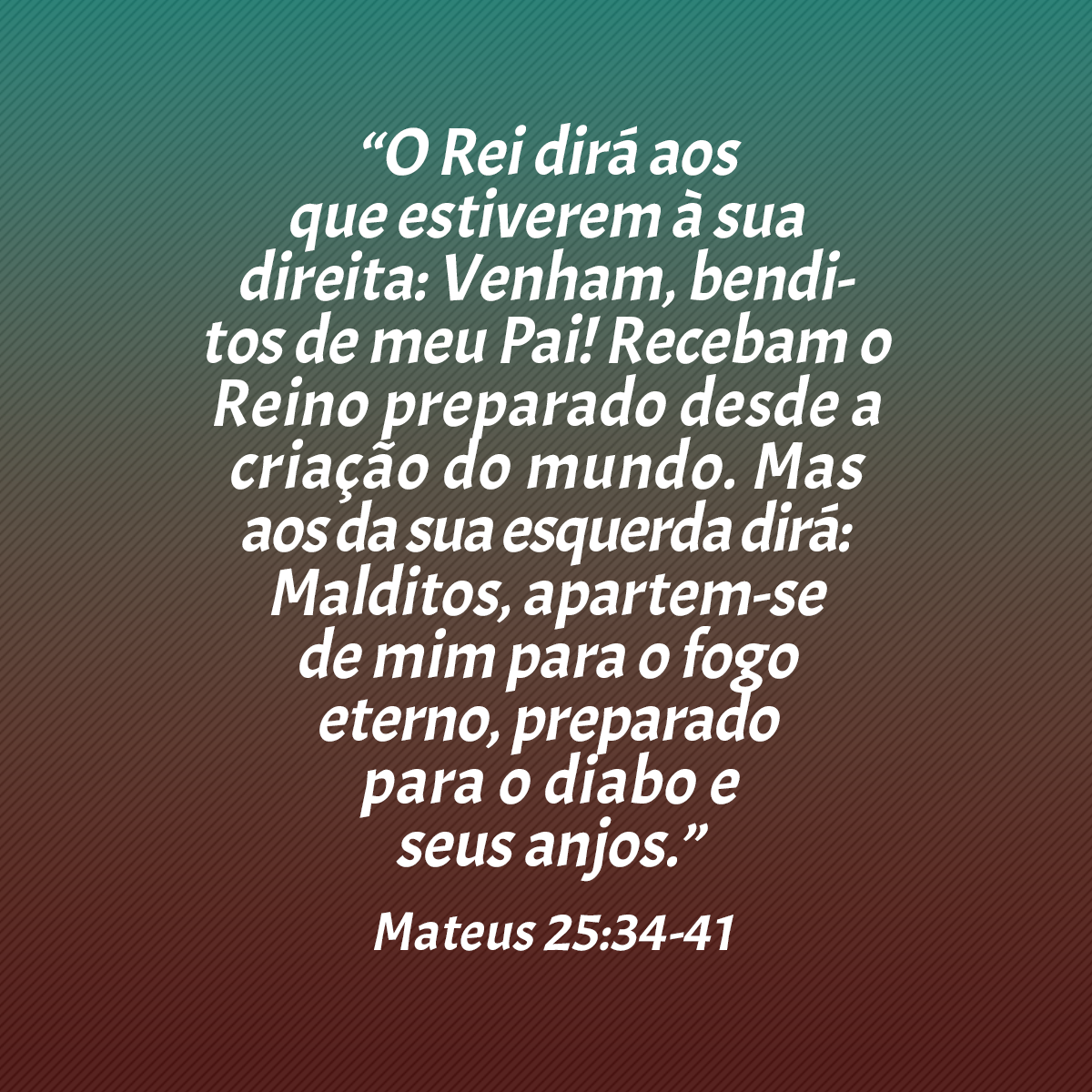 “O Rei dirá aos que estiverem à sua direita: Venham, benditos de meu Pai! Recebam o Reino preparado desde a criação do mundo. Mas aos da sua esquerda dirá: Malditos, apartem-se de mim para o fogo eterno, preparado para o Diabo e seus anjos.” (Mateus 25:34-41)