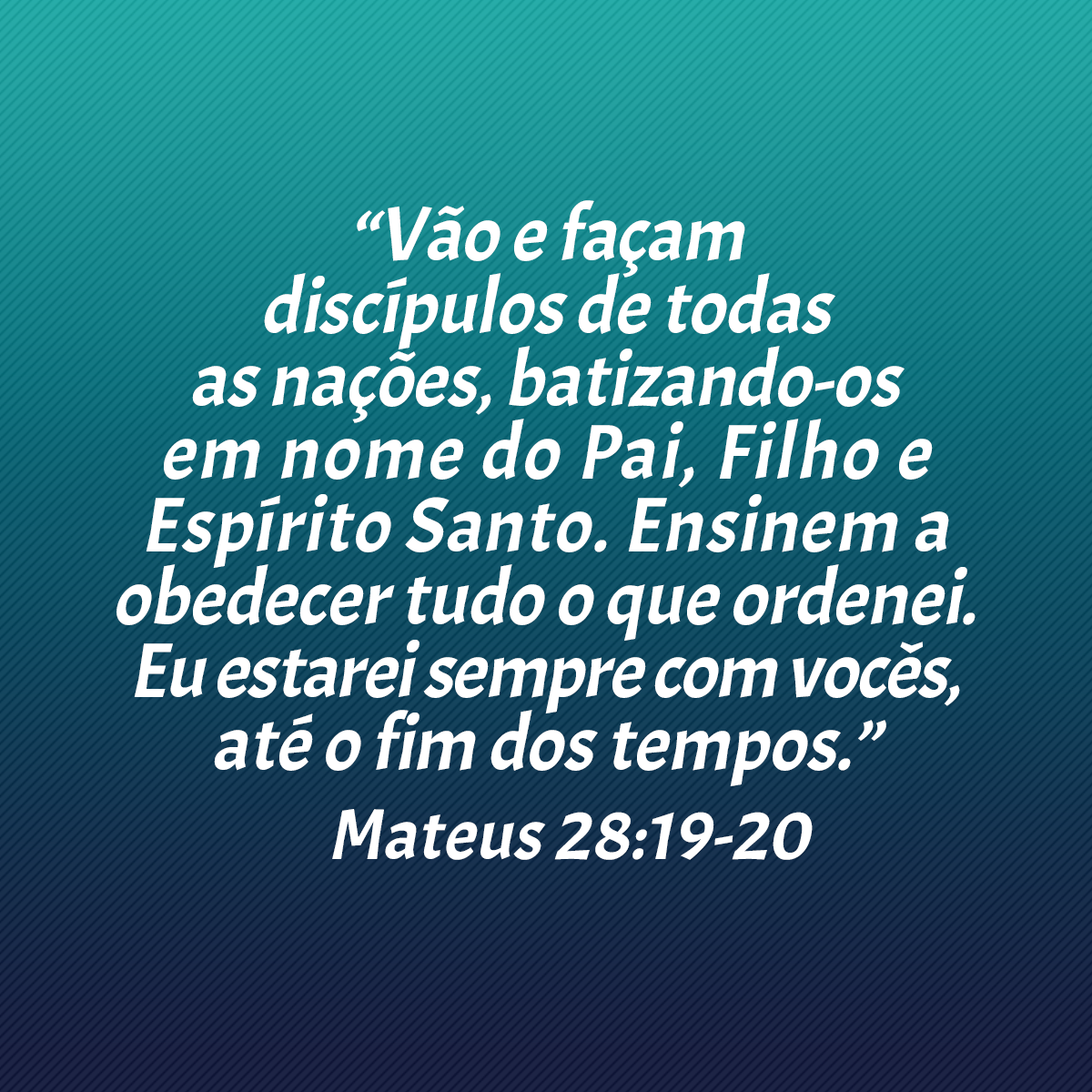 “Vão e façam discípulos de todas as nações, batizando-os em nome do Pai, Filho e Espírito Santo. Ensinem a obedecer tudo o que ordenei. Eu estarei sempre com vocês, até o fim dos tempos.” (Mateus 28:19-20)