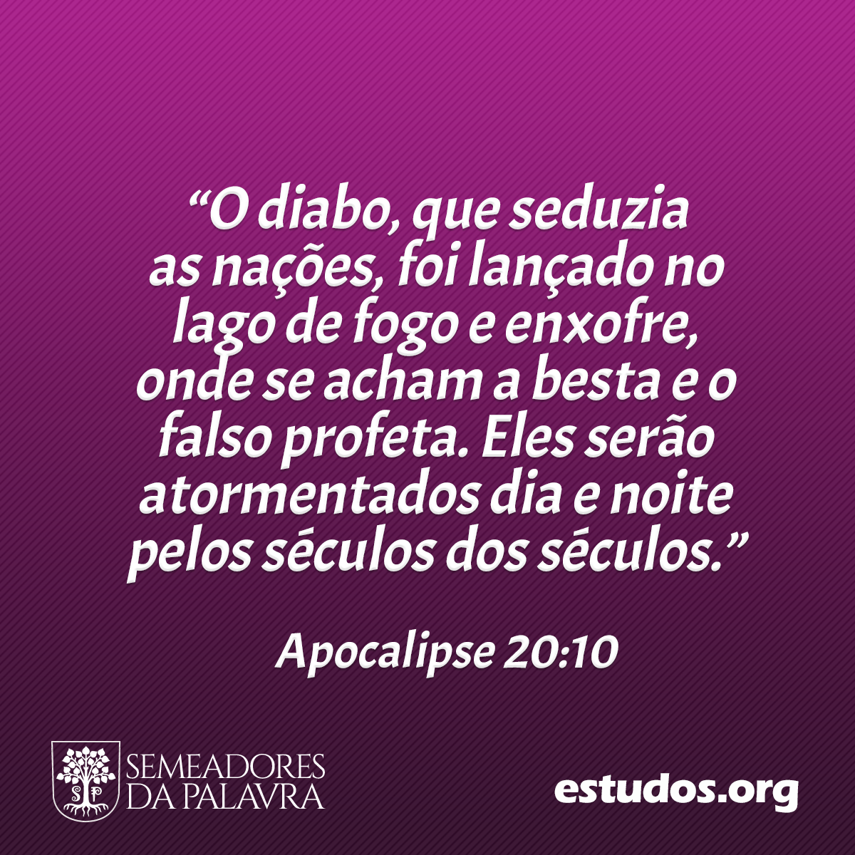 “O diabo, que seduzia as nações, foi lançado no lago de fogo e enxofre, onde se acham a besta e o falso profeta. Eles serão atormentados dia e noite pelos séculos dos séculos.” (Apocalipse 20:10)