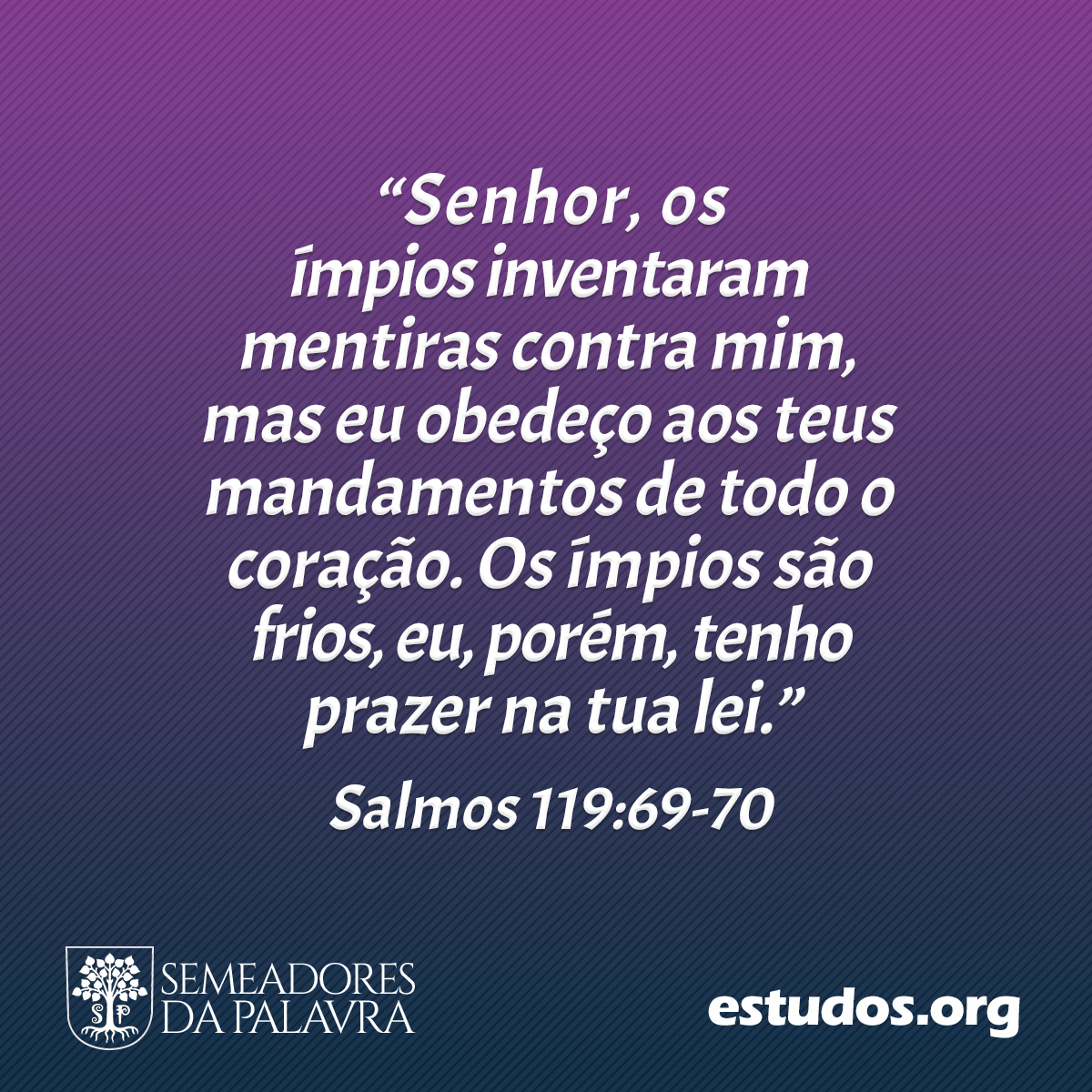 “Senhor, os ímpios inventaram mentiras contra mim, mas eu obedeço aos teus mandamentos de todo o coração. Os ímpios são frios, eu, porém, tenho prazer na tua lei.” (Salmos 119:69-70)