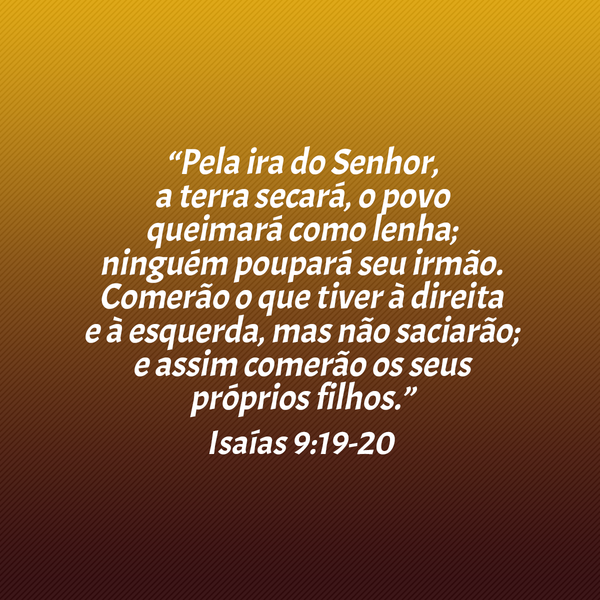 “Pela ira do Senhor, a terra secará, o povo queimará como lenha; ninguém poupará seu irmão. Comerão o que tiver à direita e à esquerda, mas não saciarão; e assim comerão os seus próprios filhos.” (Isaías 9:19-20)