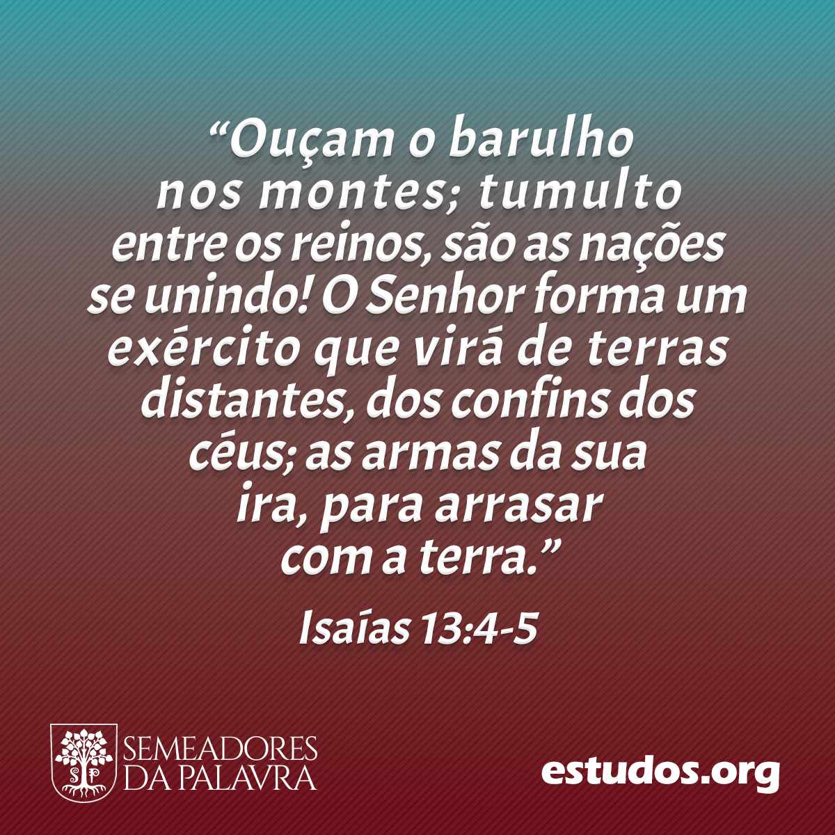 “Ouçam o barulho nos montes; tumulto entre os reinos, são as nações se unindo! O Senhor forma um exército que virá de terras distantes, dos confins dos céus; as armas da sua ira, para arrasar com a terra.” (Isaías 13:4-5)