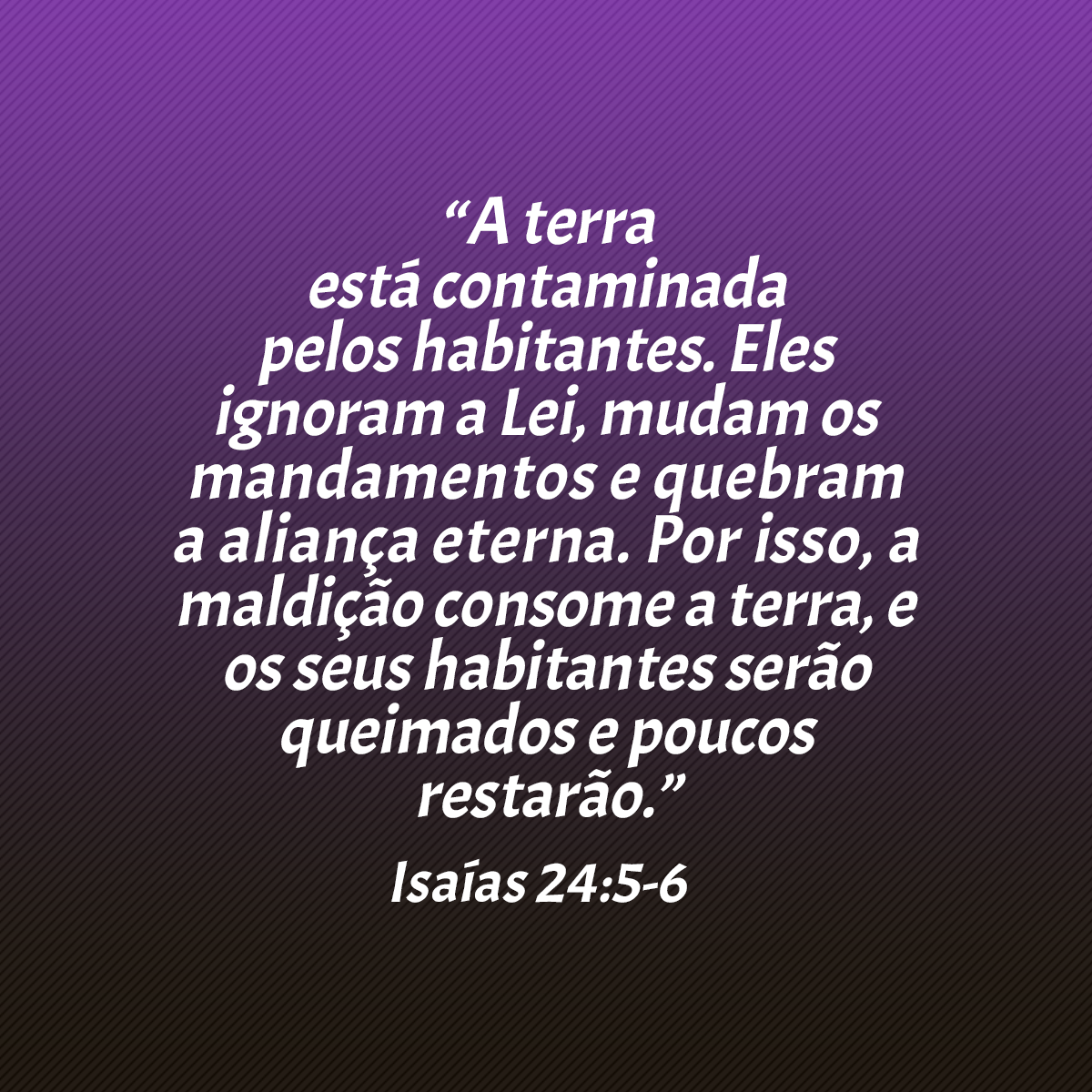 “A terra está contaminada pelos habitantes. Eles ignoram a Lei, mudam os mandamentos e quebram a aliança eterna. Por isso, a maldição consome a terra, e os seus habitantes serão queimados e poucos restarão.” (Isaías 24:5-6)