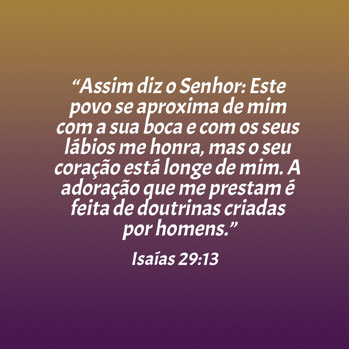 “Assim diz o Senhor: Este povo se aproxima de mim com a sua boca e com os seus lábios me honra, mas o seu coração está longe de mim. A adoração que me prestam é feita de doutrinas criadas por homens.” (Isaías 29:13)